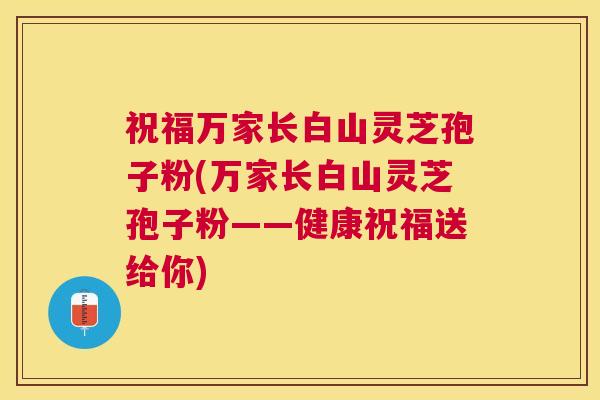 祝福万家长白山灵芝孢子粉(万家长白山灵芝孢子粉——健康祝福送给你) 祝福万家长白山灵芝孢子粉(万家长白山灵芝孢子粉——健康祝福送给你)