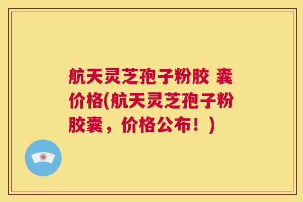 航天灵芝孢子粉胶 囊价格(航天灵芝孢子粉胶囊，价格公布！)