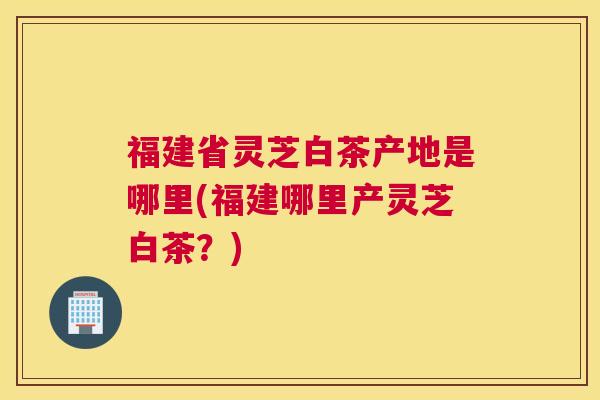 福建省灵芝白茶产地是哪里(福建哪里产灵芝白茶？)