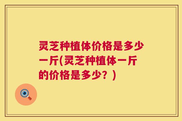 灵芝种植体价格是多少一斤(灵芝种植体一斤的价格是多少？)