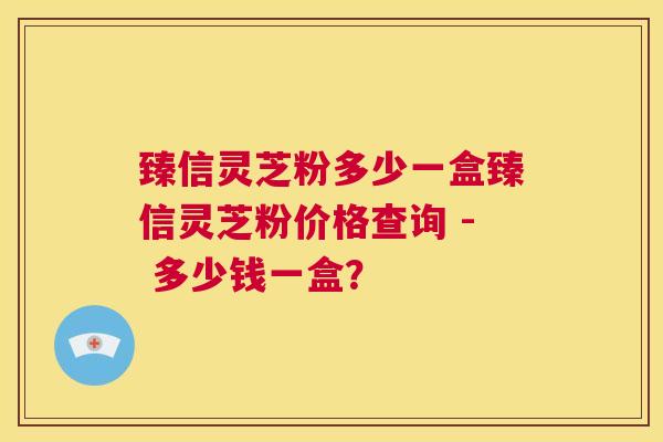 臻信灵芝粉多少一盒臻信灵芝粉价格查询 - 多少钱一盒？