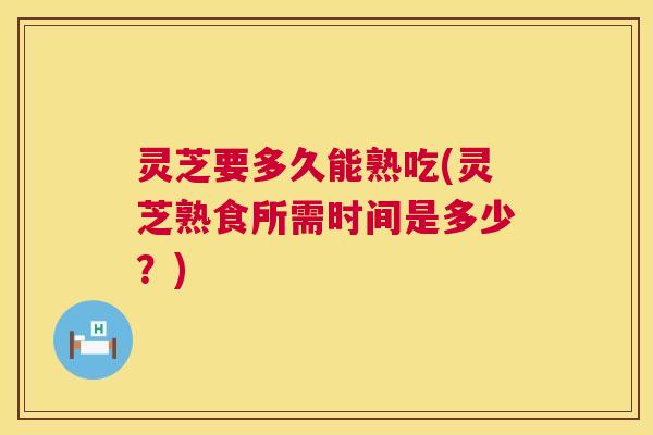 灵芝要多久能熟吃(灵芝熟食所需时间是多少？)