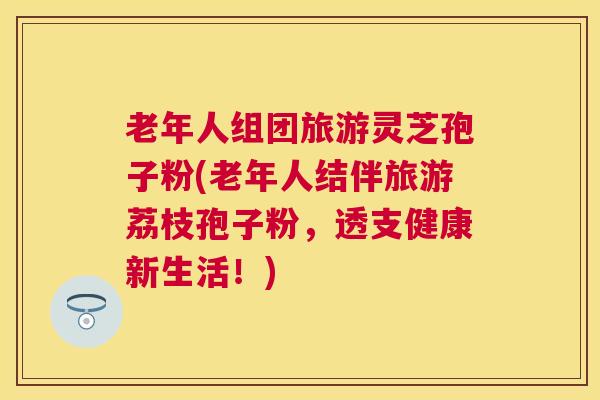 老年人组团旅游灵芝孢子粉(老年人结伴旅游荔枝孢子粉，透支健康新生活！)