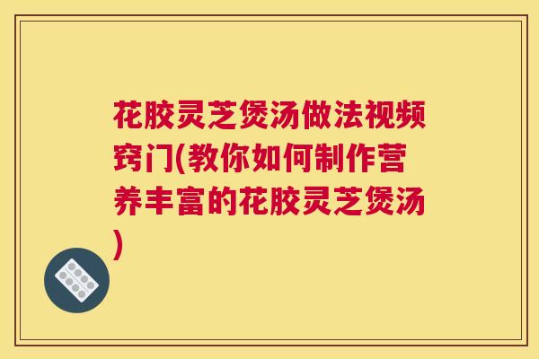 花胶灵芝煲汤做法视频窍门(教你如何制作营养丰富的花胶灵芝煲汤)