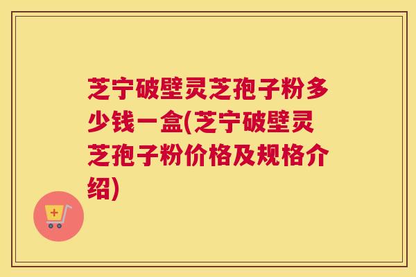 芝宁破壁灵芝孢子粉多少钱一盒(芝宁破壁灵芝孢子粉价格及规格介绍) 芝宁破壁灵芝孢子粉多少钱一盒(芝宁破壁灵芝孢子粉价格及规格介绍)