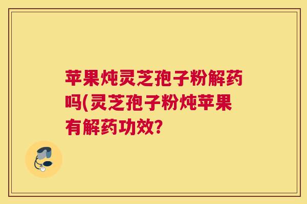 苹果炖灵芝孢子粉解药吗(灵芝孢子粉炖苹果有解药功效？
