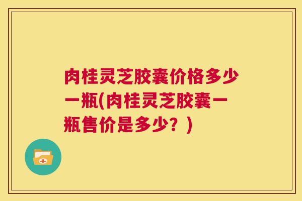 肉桂灵芝胶囊价格多少一瓶(肉桂灵芝胶囊一瓶售价是多少？)