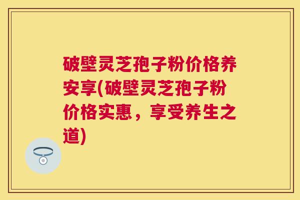 破壁灵芝孢子粉价格养安享(破壁灵芝孢子粉价格实惠，享受养生之道)