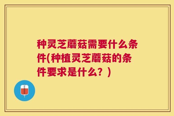 种灵芝蘑菇需要什么条件(种植灵芝蘑菇的条件要求是什么？)
