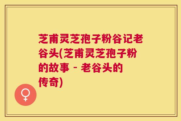 芝甫灵芝孢子粉谷记老谷头(芝甫灵芝孢子粉的故事 - 老谷头的传奇)