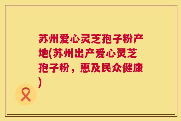 苏州爱心灵芝孢子粉产地(苏州出产爱心灵芝孢子粉，惠及民众健康)