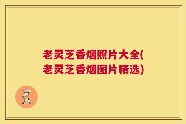 老灵芝香烟照片大全(老灵芝香烟图片精选)