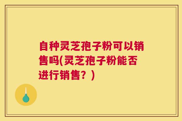 自种灵芝孢子粉可以销售吗(灵芝孢子粉能否进行销售？)