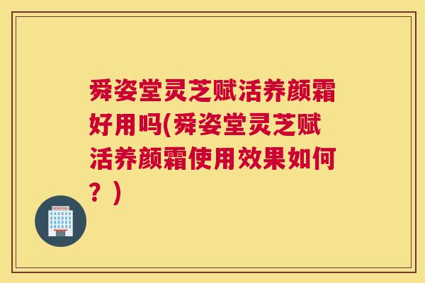 舜姿堂灵芝赋活养颜霜好用吗(舜姿堂灵芝赋活养颜霜使用效果如何?) 舜姿堂灵芝赋活养颜霜好用吗(舜姿堂灵芝赋活养颜霜使用效果如何?)