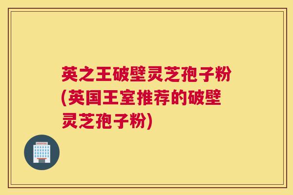 英之王破壁灵芝孢子粉(英国王室推荐的破壁灵芝孢子粉)