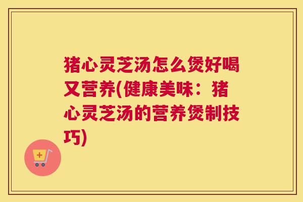 猪心灵芝汤怎么煲好喝又营养(健康美味：猪心灵芝汤的营养煲制技巧)