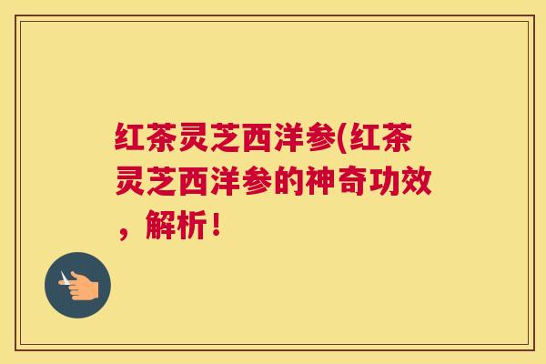 红茶灵芝西洋参(红茶灵芝西洋参的神奇功效，解析！