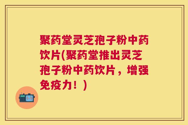 聚药堂灵芝孢子粉中药饮片(聚药堂推出灵芝孢子粉中药饮片，增强免疫力！)