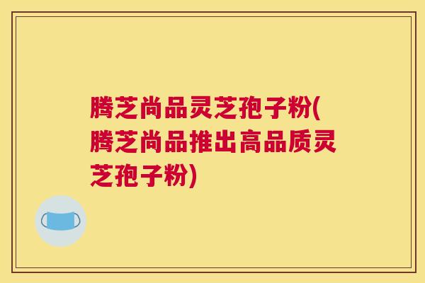 腾芝尚品灵芝孢子粉(腾芝尚品推出高品质灵芝孢子粉)
