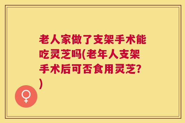 老人家做了支架手术能吃灵芝吗(老年人支架手术后可否食用灵芝？)