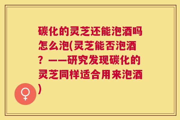 碳化的灵芝还能泡酒吗怎么泡(灵芝能否泡酒？——研究发现碳化的灵芝同样适合用来泡酒)