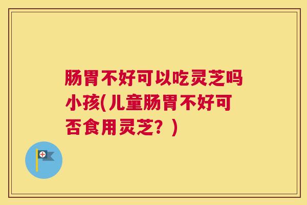 肠胃不好可以吃灵芝吗小孩(儿童肠胃不好可否食用灵芝？)