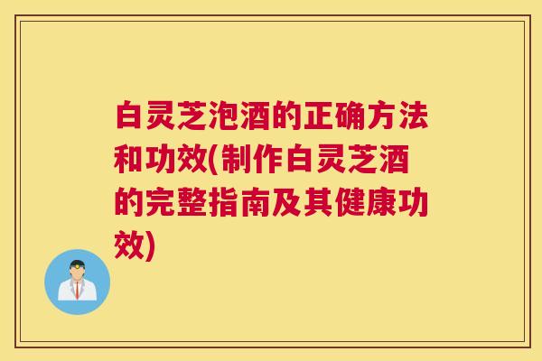 白灵芝泡酒的正确方法和功效(制作白灵芝酒的完整指南及其健康功效) 白灵芝泡酒的正确方法和功效(制作白灵芝酒的完整指南及其健康功效)