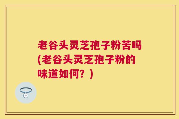 老谷头灵芝孢子粉苦吗(老谷头灵芝孢子粉的味道如何？)