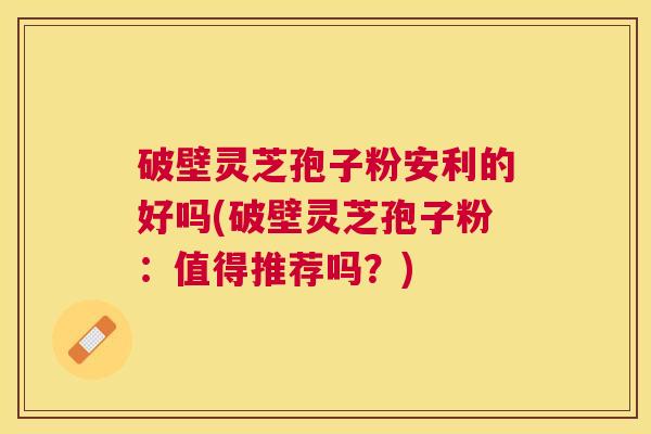 破壁灵芝孢子粉安利的好吗(破壁灵芝孢子粉：值得推荐吗？)