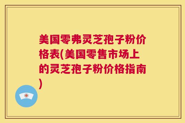 美国零弗灵芝孢子粉价格表(美国零售市场上的灵芝孢子粉价格指南)