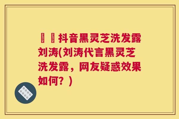 荳渼抖音黑灵芝洗发露刘涛(刘涛代言黑灵芝洗发露，网友疑惑效果如何？)