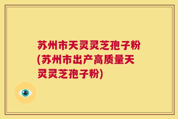 苏州市天灵灵芝孢子粉(苏州市出产高质量天灵灵芝孢子粉)