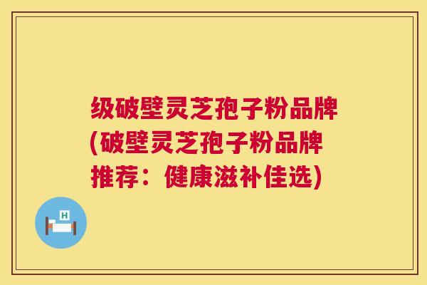 级破壁灵芝孢子粉品牌(破壁灵芝孢子粉品牌推荐：健康滋补佳选)