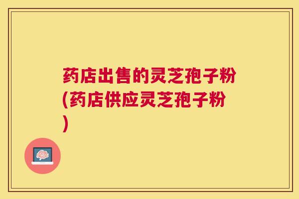 药店出售的灵芝孢子粉(药店供应灵芝孢子粉)