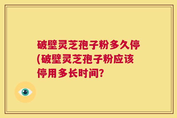破壁灵芝孢子粉多久停(破壁灵芝孢子粉应该停用多长时间？