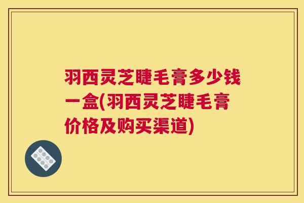 羽西灵芝睫毛膏多少钱一盒(羽西灵芝睫毛膏价格及购买渠道) 羽西灵芝睫毛膏多少钱一盒(羽西灵芝睫毛膏价格及购买渠道)