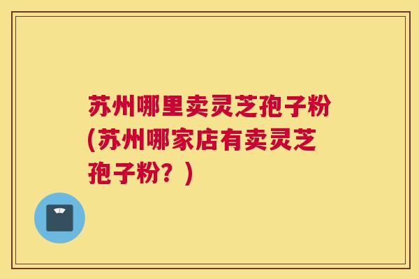苏州哪里卖灵芝孢子粉(苏州哪家店有卖灵芝孢子粉？)
