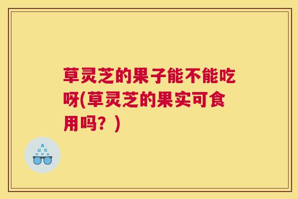 草灵芝的果子能不能吃呀(草灵芝的果实可食用吗？)