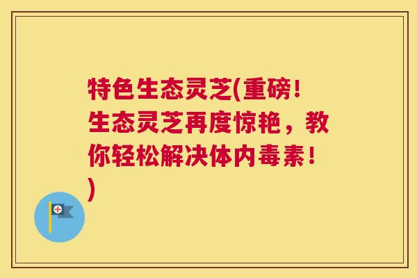 特色生态灵芝(重磅！生态灵芝再度惊艳，教你轻松解决体内毒素！)