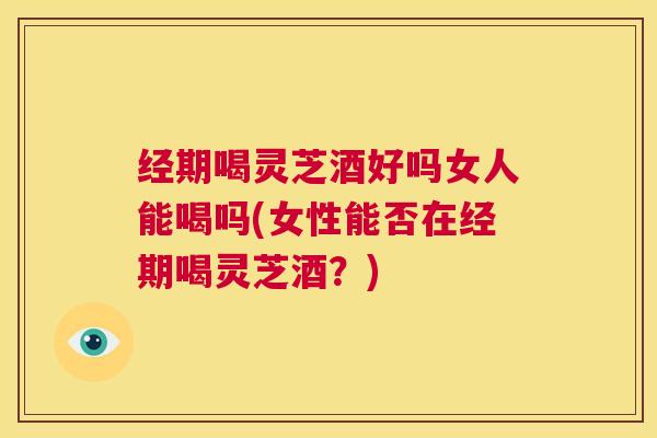 经期喝灵芝酒好吗女人能喝吗(女性能否在经期喝灵芝酒？)