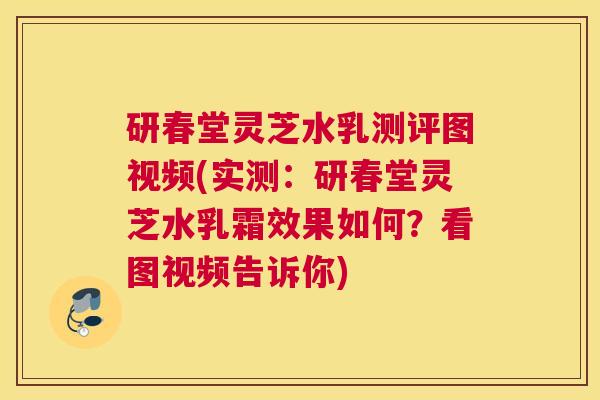 研春堂灵芝水乳测评图视频(实测：研春堂灵芝水乳霜效果如何？看图视频告诉你)