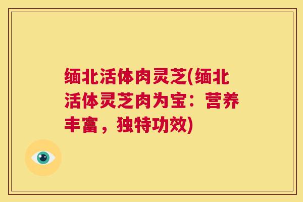 缅北活体肉灵芝(缅北活体灵芝肉为宝：营养丰富，独特功效)