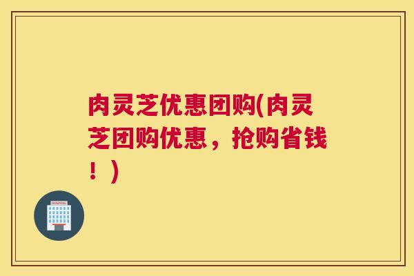 肉灵芝优惠团购(肉灵芝团购优惠，抢购省钱！)