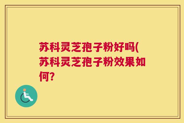 苏科灵芝孢子粉好吗(苏科灵芝孢子粉效果如何？