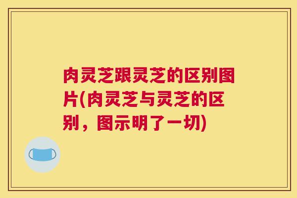 肉灵芝跟灵芝的区别图片(肉灵芝与灵芝的区别，图示明了一切)