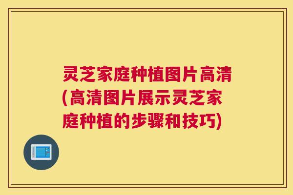 灵芝家庭种植图片高清(高清图片展示灵芝家庭种植的步骤和技巧)