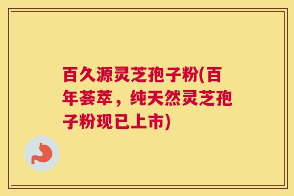 百久源灵芝孢子粉(百年荟萃，纯天然灵芝孢子粉现已上市)