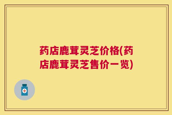 药店鹿茸灵芝价格(药店鹿茸灵芝售价一览)
