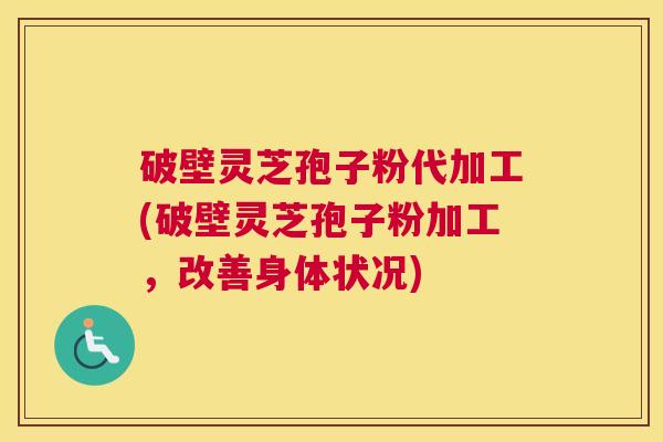 破壁灵芝孢子粉代加工(破壁灵芝孢子粉加工，改善身体状况)