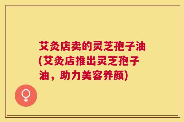 艾灸店卖的灵芝孢子油(艾灸店推出灵芝孢子油，助力美容养颜)